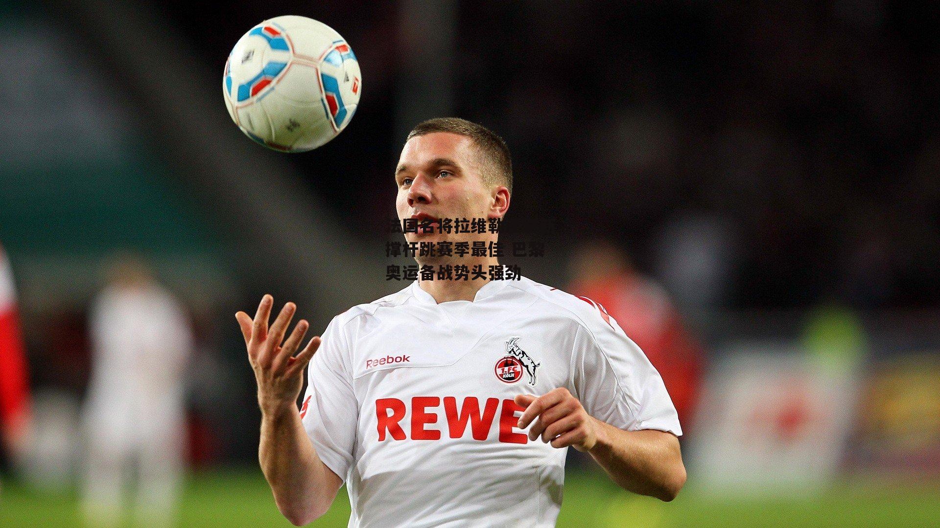 法国名将拉维勒涅刷新撑杆跳赛季最佳 巴黎奥运备战势头强劲