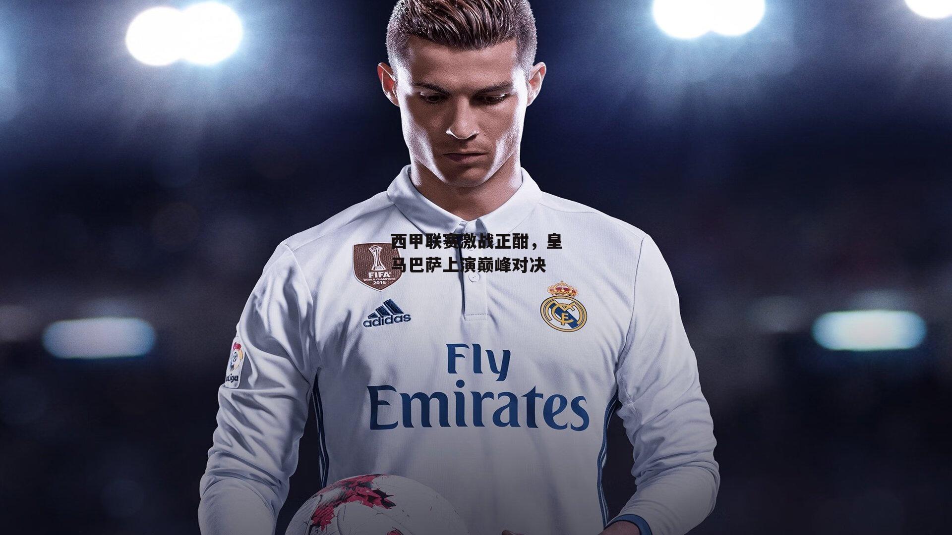 西甲联赛激战正酣，皇马巴萨上演巅峰对决